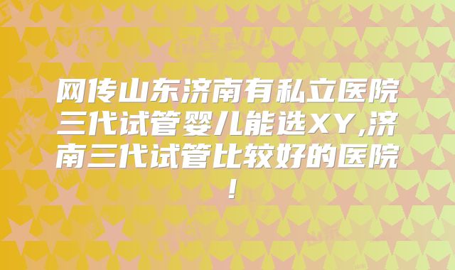 网传山东济南有私立医院三代试管婴儿能选XY,济南三代试管比较好的医院！