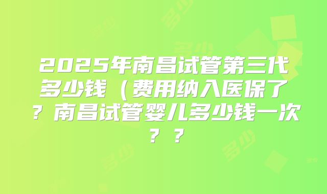 2025年南昌试管第三代多少钱(费用纳入医保了?南昌试管婴儿多少钱一次??
