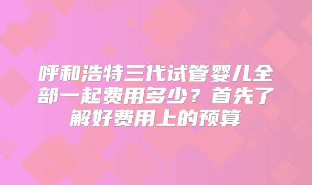呼和浩特三代试管婴儿全部一起费用多少？首先了解好费用上的预算