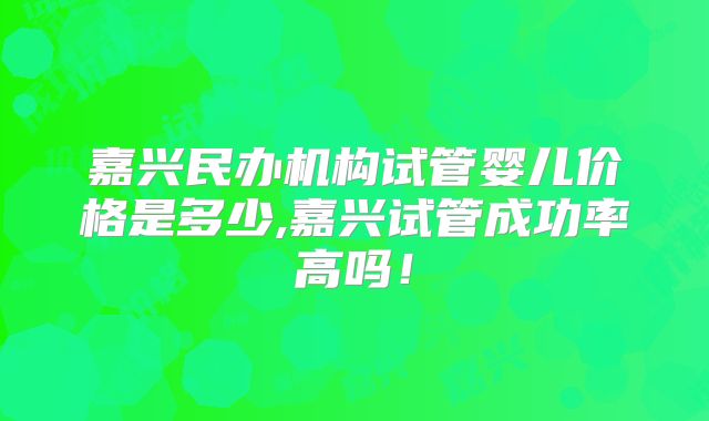 嘉兴民办机构试管婴儿价格是多少,嘉兴试管成功率高吗！