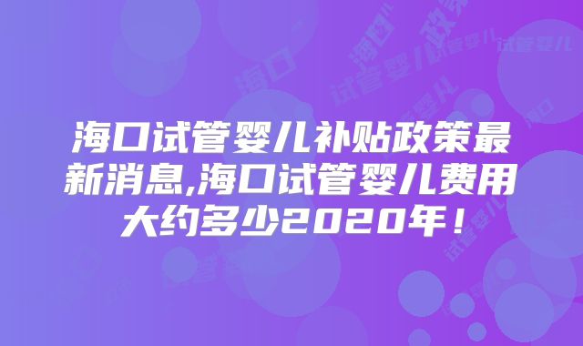 海口试管婴儿补贴政策最新消息,海口试管婴儿费用大约多少2020年！