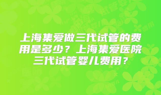 上海集爱做三代试管的费用是多少?上海集爱医院三代试管婴儿费用?