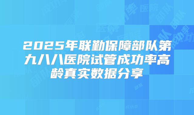 2025年联勤保障部队第九八八医院试管成功率高龄真实数据分享