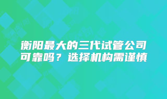 衡阳最大的三代试管公司可靠吗?选择机构需谨慎