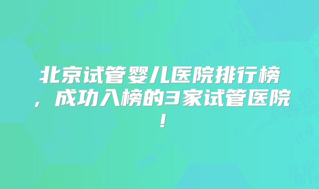 北京试管婴儿医院排行榜,成功入榜的3家试管医院!