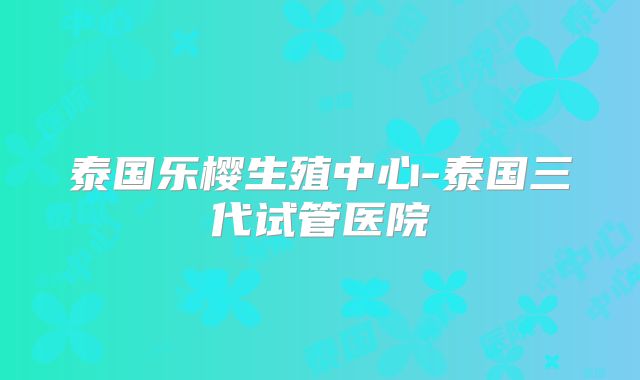 泰国乐樱生殖中心-泰国三代试管医院