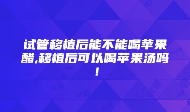 试管移植后能不能喝苹果醋,移植后可以喝苹果汤吗!