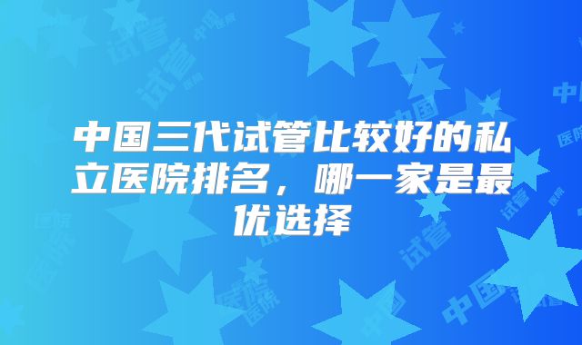 中国三代试管比较好的私立医院排名，哪一家是最优选择