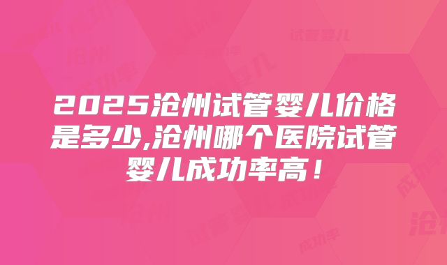 2025沧州试管婴儿价格是多少,沧州哪个医院试管婴儿成功率高!