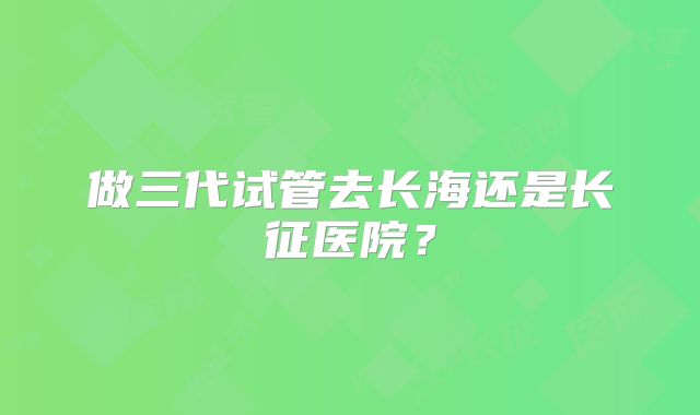 做三代试管去长海还是长征医院？