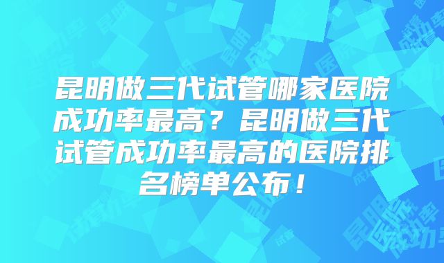 昆明做三代试管哪家医院成功率最高？昆明做三代试管成功率最高的医院排名榜单公布！
