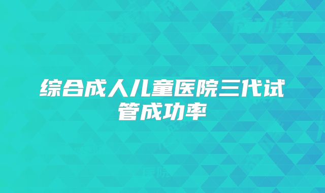 综合成人儿童医院三代试管成功率