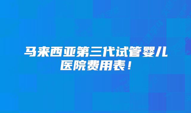 马来西亚第三代试管婴儿医院费用表！