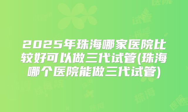 2025年珠海哪家医院比较好可以做三代试管(珠海哪个医院能做三代试管)