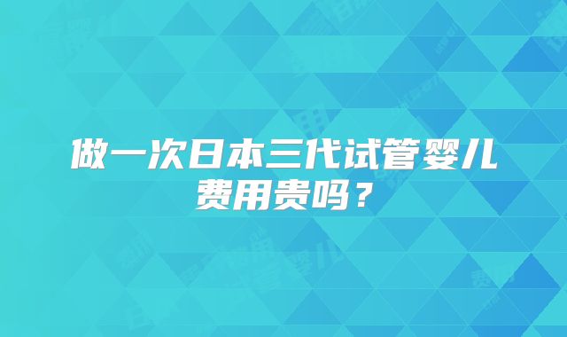 做一次日本三代试管婴儿费用贵吗？