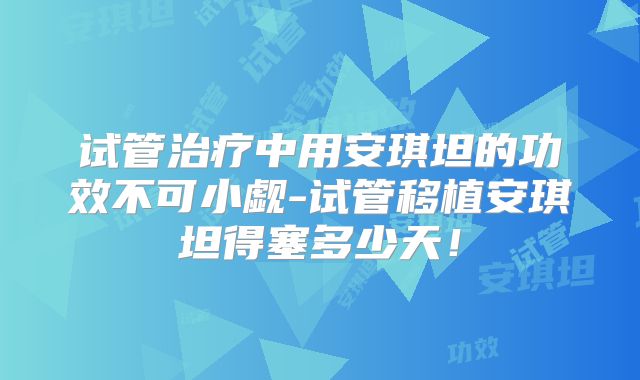 试管治疗中用安琪坦的功效不可小觑-试管移植安琪坦得塞多少天！