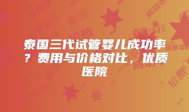 泰国三代试管婴儿成功率?费用与价格对比,优质医院