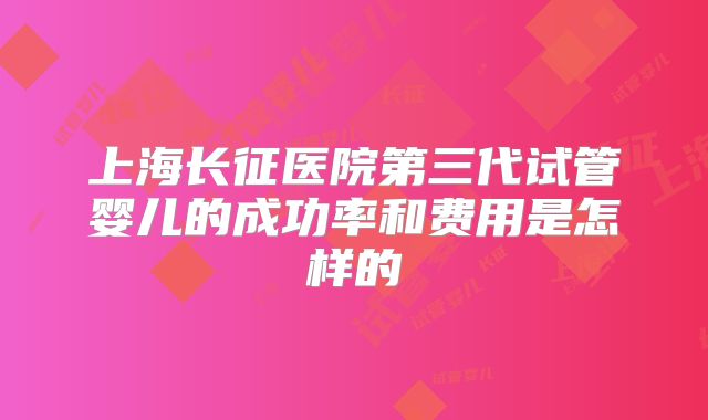 上海长征医院第三代试管婴儿的成功率和费用是怎样的