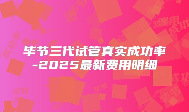 毕节三代试管真实成功率-2025最新费用明细