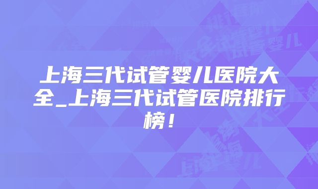 上海三代试管婴儿医院大全_上海三代试管医院排行榜！