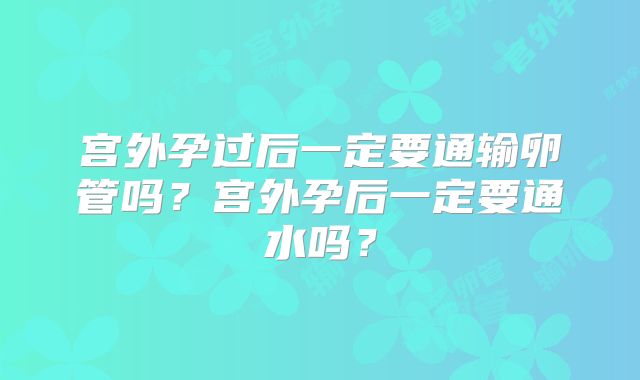 宫外孕过后一定要通输卵管吗？宫外孕后一定要通水吗？