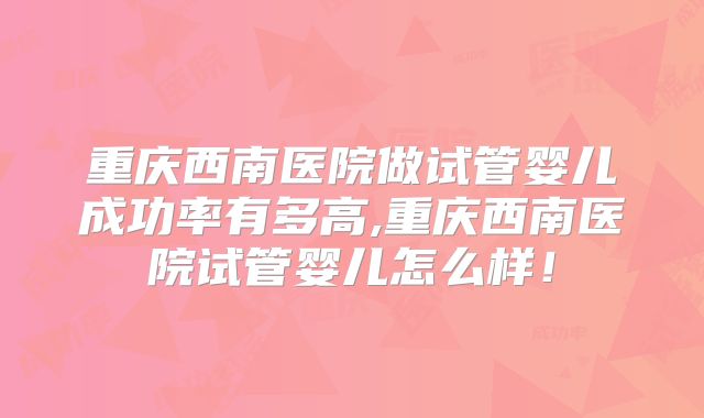 重庆西南医院做试管婴儿成功率有多高,重庆西南医院试管婴儿怎么样!