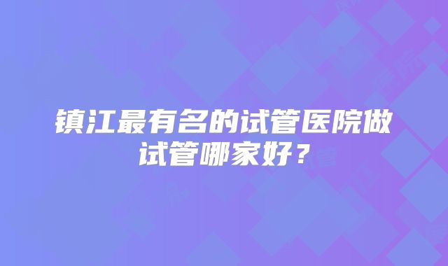 镇江最有名的试管医院做试管哪家好？