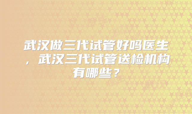 武汉做三代试管好吗医生,武汉三代试管送检机构有哪些?