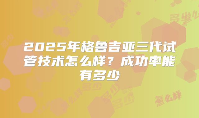 2025年格鲁吉亚三代试管技术怎么样？成功率能有多少