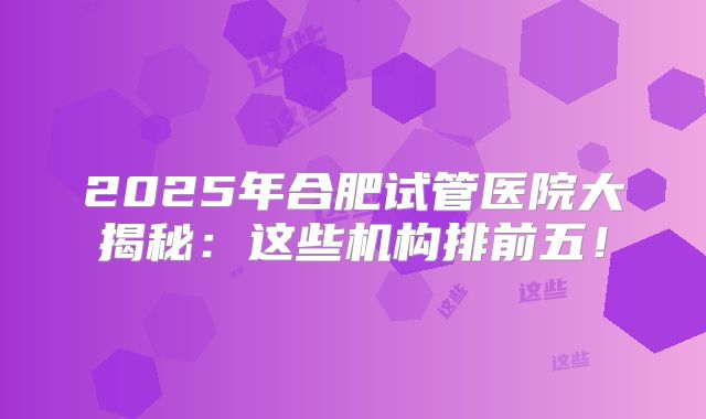 2025年合肥试管医院大揭秘:这些机构排前五!