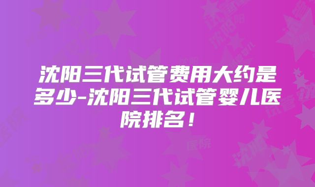 沈阳三代试管费用大约是多少-沈阳三代试管婴儿医院排名！