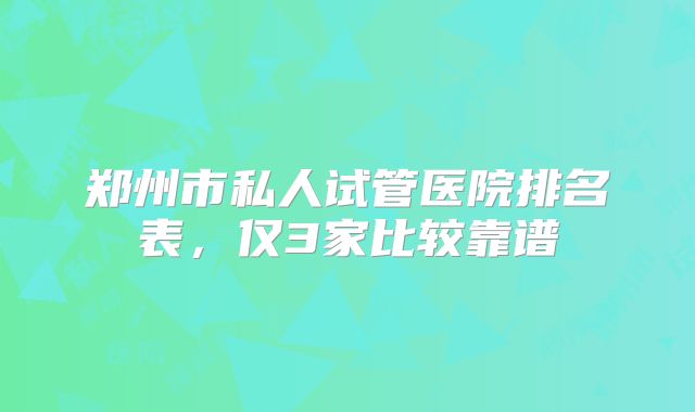 郑州市私人试管医院排名表，仅3家比较靠谱