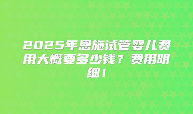 2025年恩施试管婴儿费用大概要多少钱？费用明细！