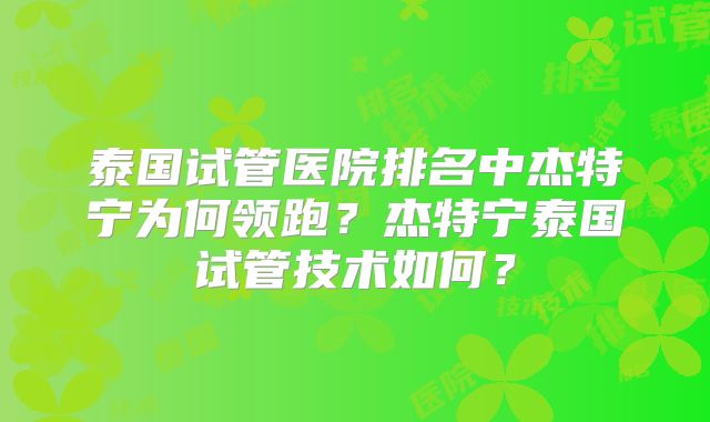 泰国试管医院排名中杰特宁为何领跑？杰特宁泰国试管技术如何？