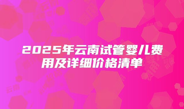 2025年云南试管婴儿费用及详细价格清单