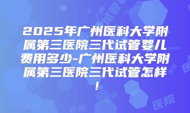 2025年广州医科大学附属第三医院三代试管婴儿费用多少-广州医科大学附属第三医院三代试管怎样！