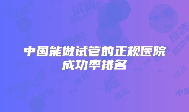 中国能做试管的正规医院成功率排名