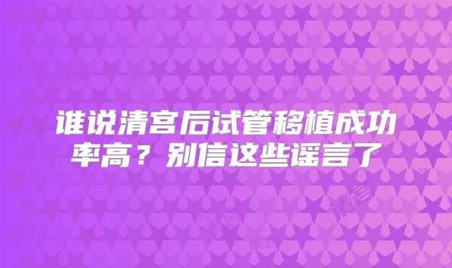 谁说清宫后试管移植成功率高?别信这些谣言了
