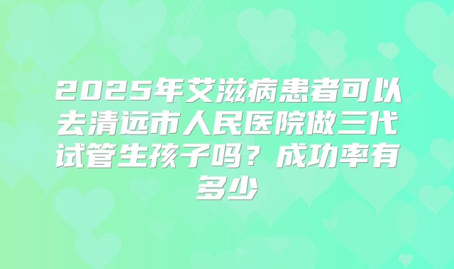 2025年艾滋病患者可以去清远市人民医院做三代试管生孩子吗？成功率有多少