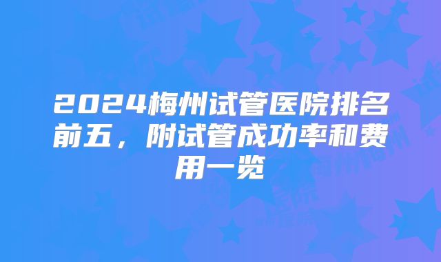 2024梅州试管医院排名前五,附试管成功率和费用一览