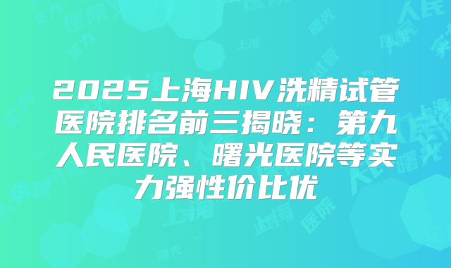 2025上海HIV洗精试管医院排名前三揭晓：第九人民医院、曙光医院等实力强性价比优