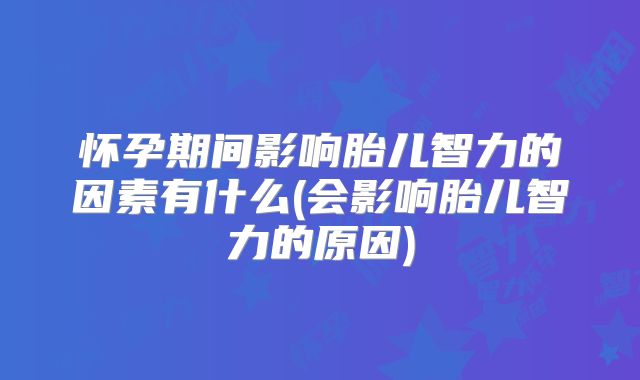 怀孕期间影响胎儿智力的因素有什么(会影响胎儿智力的原因)