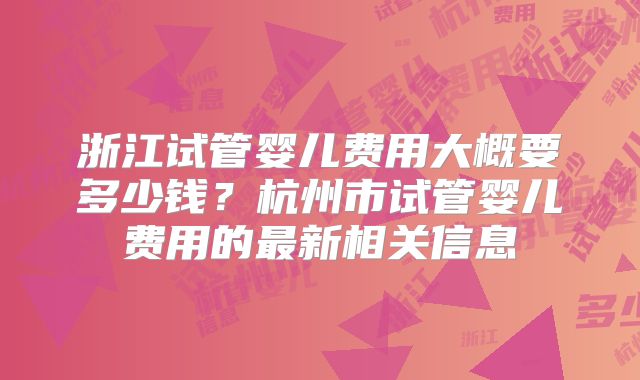 浙江试管婴儿费用大概要多少钱？杭州市试管婴儿费用的最新相关信息