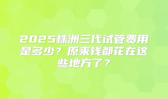 2025株洲三代试管费用是多少？原来钱都花在这些地方了？