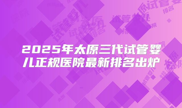 2025年太原三代试管婴儿正规医院最新排名出炉