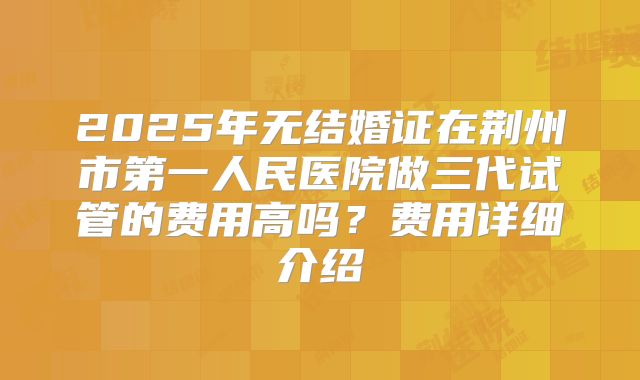 2025年无结婚证在荆州市第一人民医院做三代试管的费用高吗？费用详细介绍