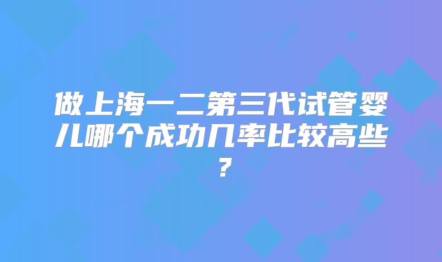 做上海一二第三代试管婴儿哪个成功几率比较高些？