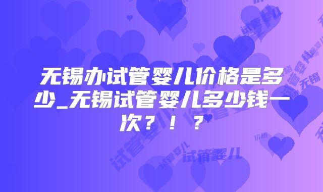 无锡办试管婴儿价格是多少_无锡试管婴儿多少钱一次？！？
