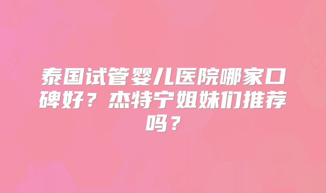 泰国试管婴儿医院哪家口碑好?杰特宁姐妹们推荐吗?