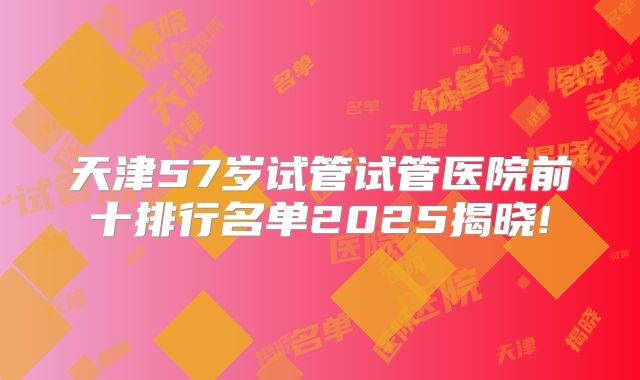 天津57岁试管试管医院前十排行名单2025揭晓!